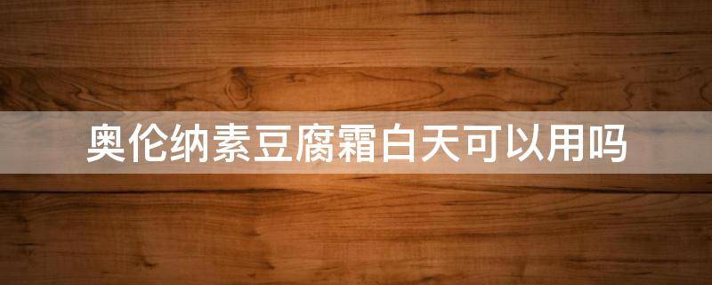 奥伦纳素豆腐霜白天可以用吗 奥伦纳素豆腐霜白天可以用吗知乎