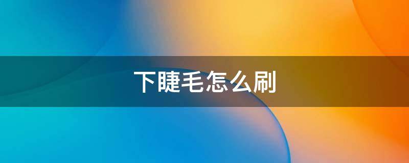 下睫毛怎么刷（下睫毛怎么刷睫毛膏）