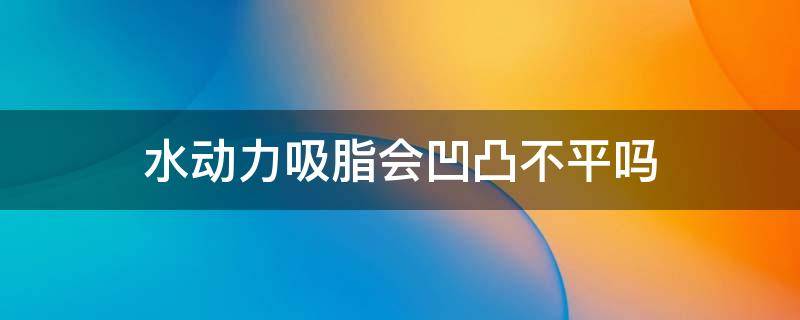 水动力吸脂会凹凸不平吗（水动力吸脂反弹吗）