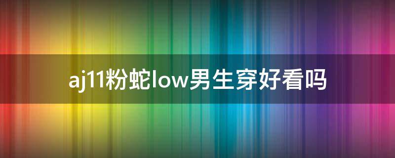 aj11粉蛇low男生穿好看吗 aj11粉蛇是用的蛇皮吗