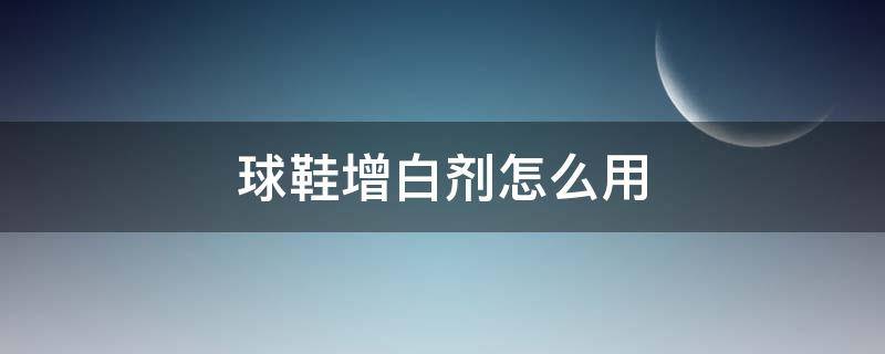 球鞋增白剂怎么用（球鞋增白剂怎么用效果好）
