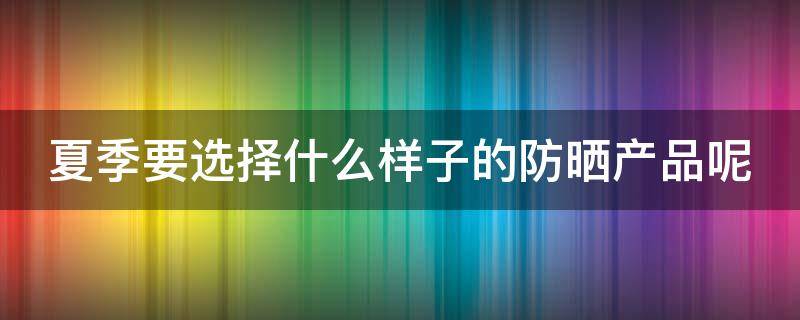 夏季要选择什么样子的防晒产品呢 夏季要选择什么样子的防晒产品呢女生