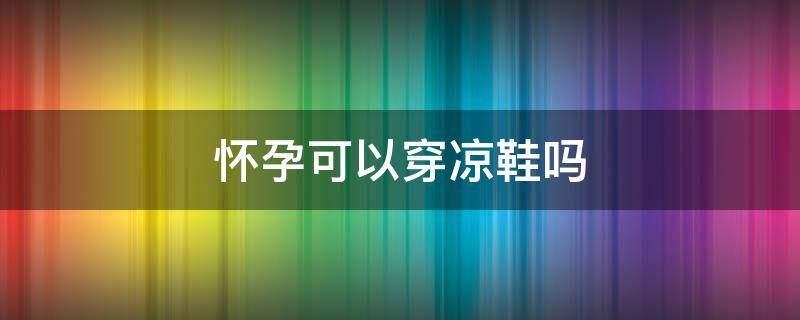 怀孕可以穿凉鞋吗（怀孕可以穿凉鞋吗）