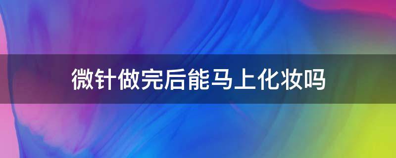 微针做完后能马上化妆吗（做了微针好久可以化妆）