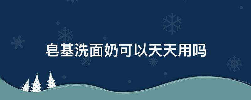 皂基洗面奶可以天天用吗（皂基洗面奶可以洗身体吗）