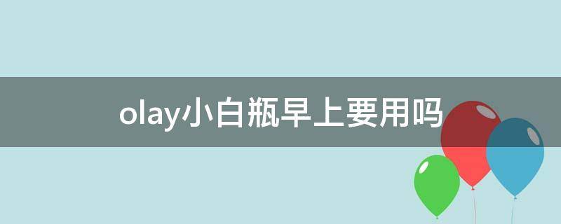 olay小白瓶早上要用吗（olay小白瓶早晚用还是晚上用）