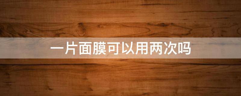 一片面膜可以用两次吗（一片面膜可以使用两次吗）