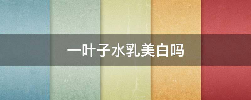 一叶子水乳美白吗 一叶子水乳是纯植物吗