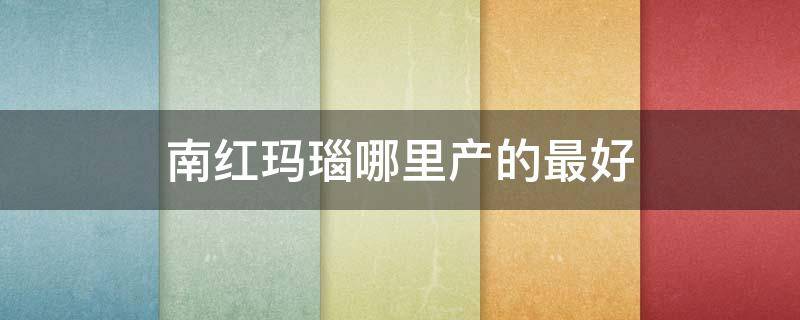 南红玛瑙哪里产的最好 南红玛瑙哪里产的最好最正宗