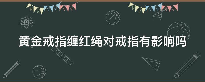 黄金戒指缠红绳对戒指有影响吗 黄金戒指缠红绳对戒指有影响吗女生