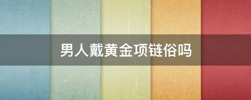 男人戴黄金项链俗吗（男人佩戴黄金项链的风水作用）