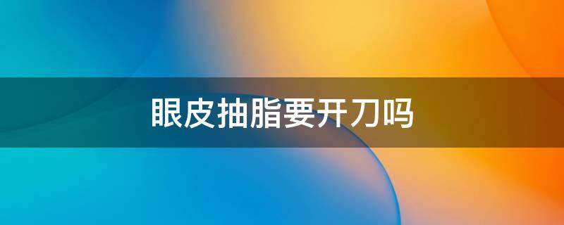 眼皮抽脂要开刀吗（眼皮抽脂需要开刀吗）