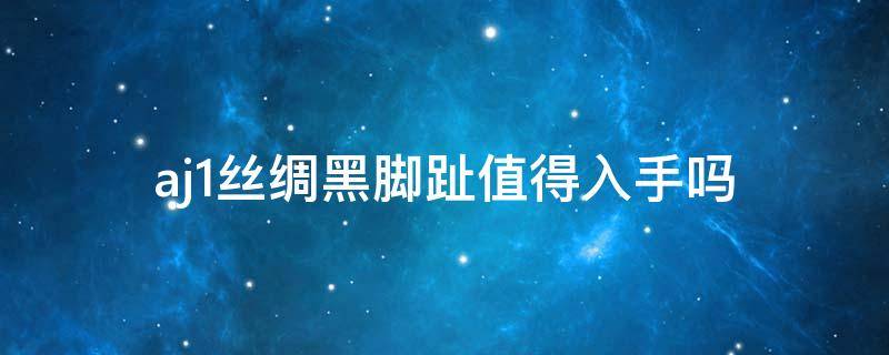 aj1丝绸黑脚趾值得入手吗 aj丝绸黑脚趾真假辨别