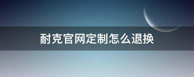 耐克官网定制怎么退换 耐克官网定制鞋子怎么申请退款