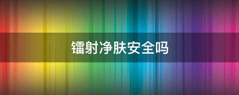 镭射净肤安全吗（镭射净肤安全吗可靠吗）