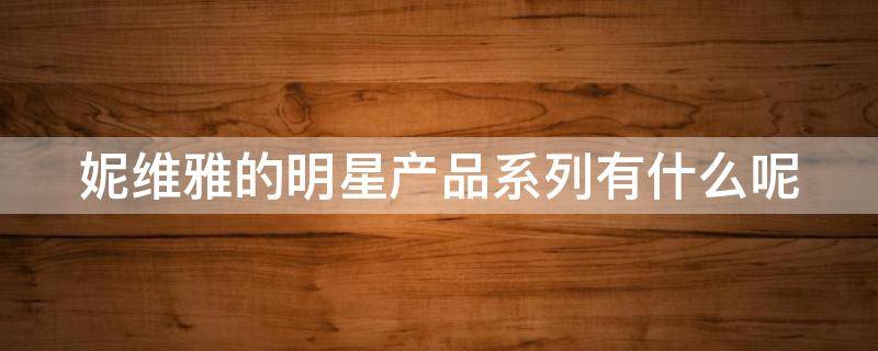 妮维雅的明星产品系列有什么呢 妮维雅的明星产品系列有什么呢英文