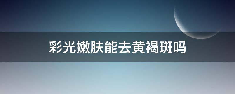 彩光嫩肤能去黄褐斑吗（彩光嫩肤能去黄褐斑吗有效果吗）