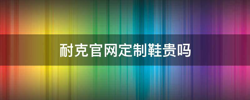 耐克官网定制鞋贵吗 耐克官网定制质量怎么样