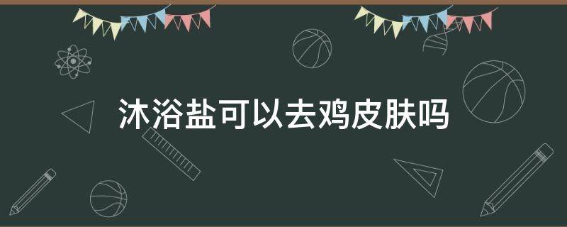 沐浴盐可以去鸡皮肤吗 沐浴盐可以去死皮吗