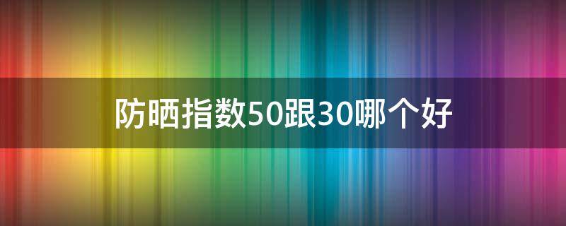防晒指数50跟30哪个好（防晒指数50跟30哪个好军训）