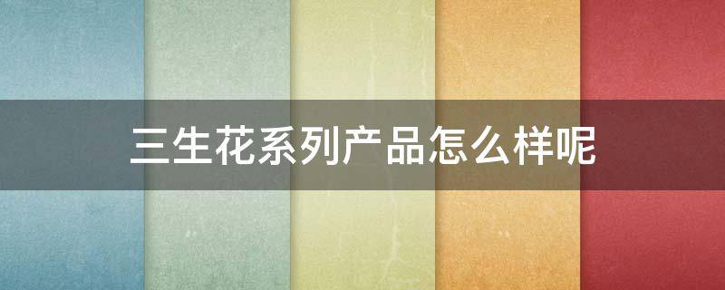 三生花系列产品怎么样呢 三生花系列产品怎么样呢知乎