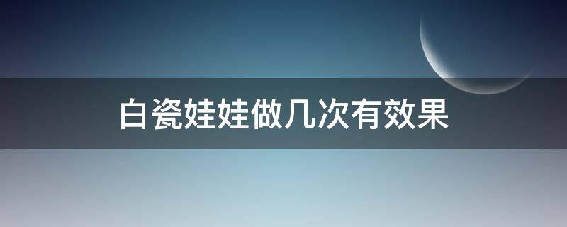 白瓷娃娃做几次有效果（白瓷娃娃做后的危害）