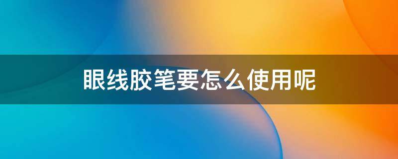 眼线胶笔要怎么使用呢（眼线胶笔要怎么使用呢图片）