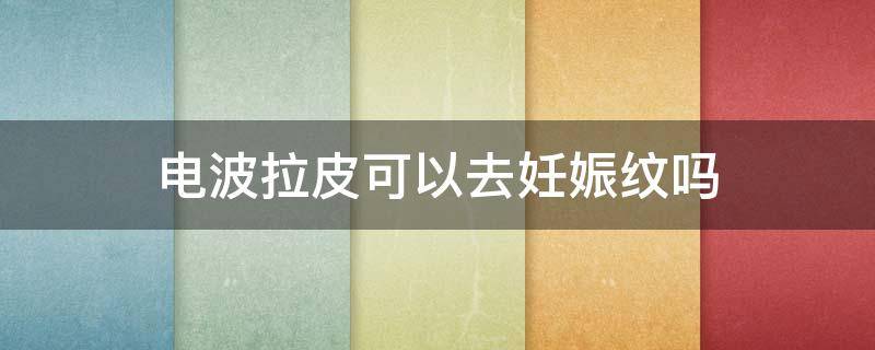 电波拉皮可以去妊娠纹吗（电波拉皮可以去妊娠纹吗有效果吗）