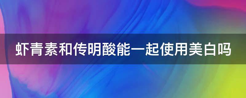 虾青素和传明酸能一起使用美白吗（虾青素和传明酸能一起使用美白吗有效果吗）