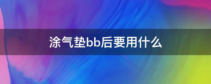 涂气垫bb后要用什么（涂气垫bb后要用什么卸妆）