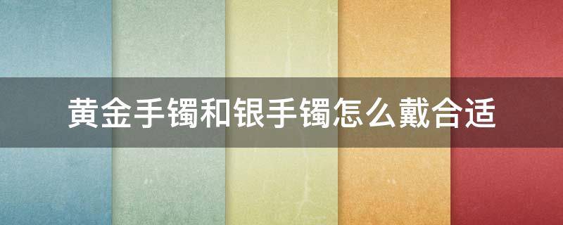 黄金手镯和银手镯怎么戴合适 黄金手镯和银手镯怎么戴合适呢