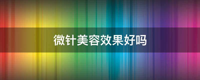 微针美容效果好吗（微针美容有什么效果）