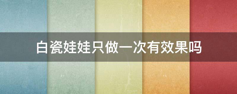 白瓷娃娃只做一次有效果吗（白瓷娃娃效果维持多久）