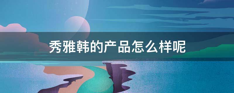 秀雅韩的产品怎么样呢 秀雅韩的产品怎么样呢能买吗