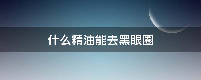什么精油能去黑眼圈 什么精油能去黑眼圈和眼袋