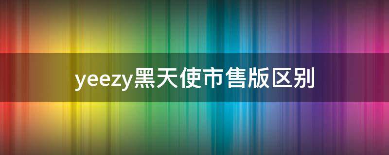 yeezy黑天使市售版区别（yeezy黑天使原价）
