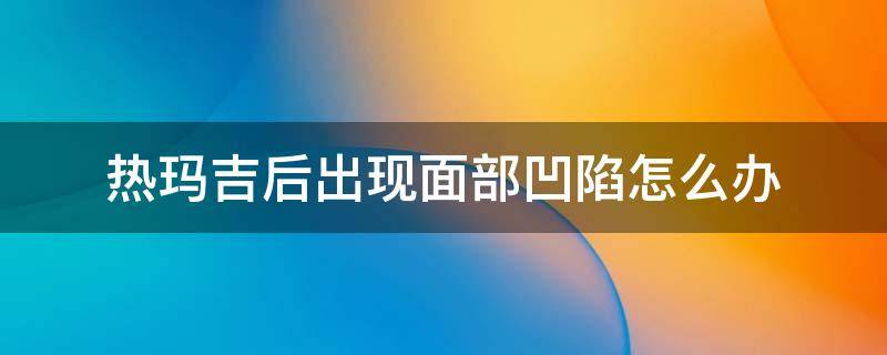 热玛吉后出现面部凹陷怎么办（热玛吉后脸部凹陷长长会好吗）