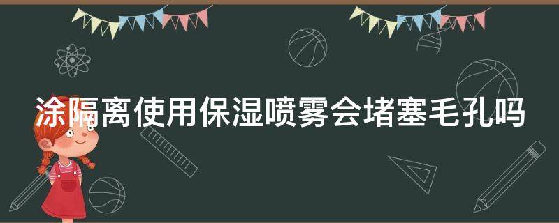 涂隔离使用保湿喷雾会堵塞毛孔吗（涂隔离使用保湿喷雾会堵塞毛孔吗知乎）
