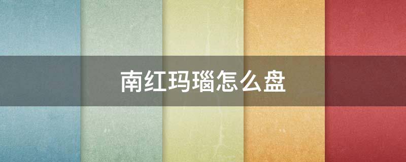 南红玛瑙怎么盘（南红玛瑙怎么盘玩及保养视频）