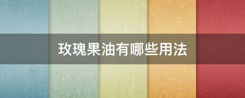 玫瑰果油有哪些用法 玫瑰果油如何使用