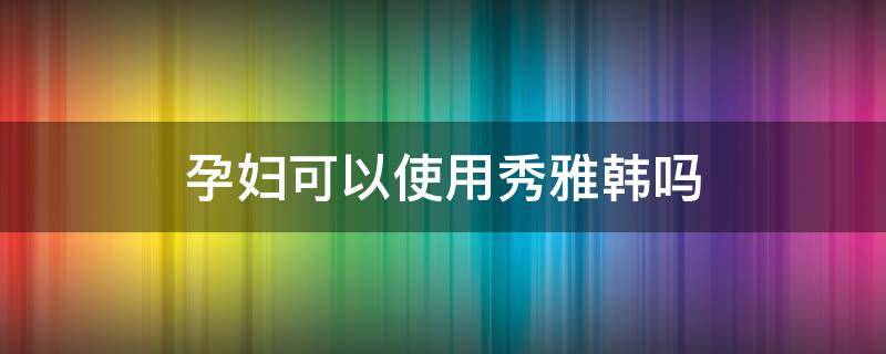 孕妇可以使用秀雅韩吗 秀雅韩哪套适合孕妇