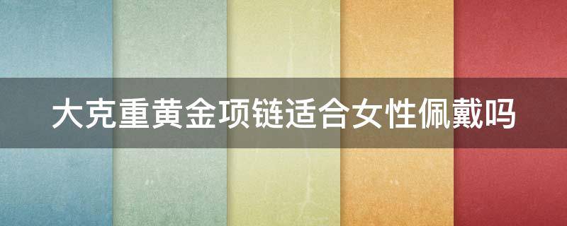 大克重黄金项链适合女性佩戴吗 大克重黄金项链适合女性佩戴吗知乎