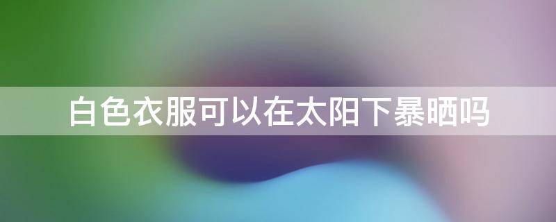 白色衣服可以在太阳下暴晒吗 白色衣服能在太阳下晒吗