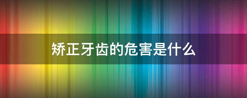 矫正牙齿的危害是什么 矫正牙齿有哪些危害知乎