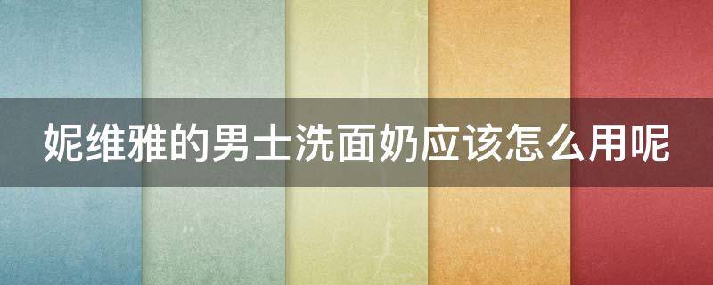 妮维雅的男士洗面奶应该怎么用呢 妮维雅男士洗面奶套装使用顺序