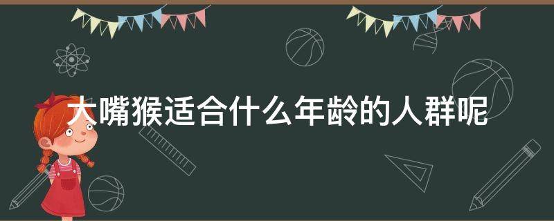 大嘴猴适合什么年龄的人群呢（大嘴猴适合什么年龄的人群呢女生）