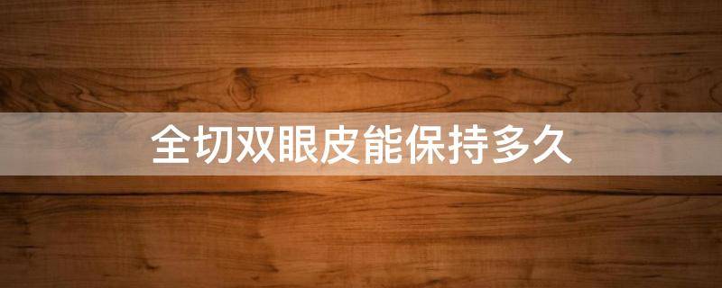 全切双眼皮能保持多久（全切双眼皮保持多久时间）