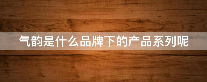 气韵是什么品牌下的产品系列呢（气韵是什么牌子）
