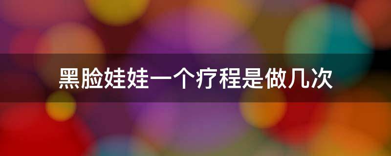 黑脸娃娃一个疗程是做几次 黑脸娃娃做一个疗程可以管多久?