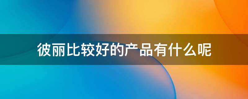彼丽比较好的产品有什么呢（彼丽比较好的产品有什么呢图片）